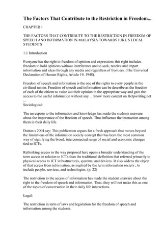 The Factors That Contribute to the Restriction in Freedom...
CHAPTER 1
THE FACTORS THAT CONTRIBUTE TO THE RESTRICTION IN FREEDOM OF
SPEECH AND INFORMATION IN MALAYSIA TOWARDS IUKL S LOCAL
STUDENTS
1.1 Introduction
Everyone has the right to freedom of opinion and expression; this right includes
freedom to hold opinions without interference and to seek, receive and impart
information and ideas through any media and regardless of frontiers. (The Universal
Declaration of Human Rights, Article 19, 1948).
Freedom of speech and information is the one of the rights to every people in the
civilized nation. Freedom of speech and information can be describe as the freedom
of each of the citizen to voice out their opinion in the appropriate way and gain the
access to the useful information without any ... Show more content on Helpwriting.net
...
Sociological:
The un expose to the information and knowledge has made the students unaware
about the importance of the freedom of speech. Thus influence the interaction among
them in their daily life.
Dutton s 2004 say: This publication argues for a fresh approach that moves beyond
the limitations of the information society concept that has been the most common
way of signifying the broad, interconnected range of social and economic changes
tied to ICTs.
Rethinking access in the way proposed here opens a broader understanding of the
term access in relation to ICTs than the traditional definition that referred primarily to
physical access to ICT infrastructures, systems, and devices. It also widens the object
of that access from information, as implied by the term information society , to
include people, services, and technologies. (p. 22)
The restriction to the access of information has made the student unaware about the
right to the freedom of speech and information. Thus, they will not make this as one
of the topics of conversation in their daily life interactions.
Legal:
The restriction in term of laws and legislation for the freedom of speech and
information among the students.
 