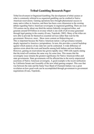 Tribal Gambling Research Paper
Tribal Involvement in Organized Gambling The development of tribal casinos or
what is commonly referred to as organized gambling can be credited to Native
American reservations. Gaming operations have brought phenomenal success to
many native tribes in America, and there has been a new dimension to the existing
debate regarding Native American sovereignty in organized gambling. There are over
310 casinos ran by about one third the nations federally recognized tribes, and
generate around $10 billion in revenue which is one sixth of all revenue generated
through legal gaming in the country (Evans, Topoleski, 2002). Many of the tribes are
now able to provide for themselves essential services rather than wait for the
government. However, most... Show more content on Helpwriting.net ...
This is important because the Native American nation s self governance remains
deeply ingrained in America s jurisprudence. In turn, this provides a crucial backdrop
against which analysis of any state law can be contrasted. A wide difference of
opinion exists about the costs and benefits among both Indians and non Indians.
However, gaming on reservations has grown rapidly since 1988 with experts stating
that the trend will continue the same way for some time. This means that the
sovereignty issue remains the greatest significance for Native American tribes and
state governments. State governments will be affected due to the newly empowered
assertions of Native American sovereignty. A good example is the recent ratification
by California Senate and Assembly of the new tribal gaming compact. This case that
was between the state and the Santa Ynez Band of Chumash Indians was a great
revelation on how good work can be accomplished through government to government
negotiations (Evans, Topoleski,
 