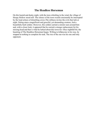 The Headless Horseman
On this humid and dusky night, with the trees whistling in the wind, the village of
Sleepy Hollow stood still. The silence of the town would consistently be interrupted
by the loud echoes of disturbing crows.The stillness invites the evils that lurk at
night. Sitting atop a magnificent and graceful, yet demanding creature, lied a
beautifully built soldier. However, this soldier carried a sinister aura around him
and, with a closer look, it appeared that he carried a strange replacement for his
missing head and that is what he lurked about this town for. Once nightfall hit, the
haunting of The Headless Horseman began. Willing to killanyone in his way, he
stopped at nothing to complete his task. The rise of the sun was his one and only
opponent.
 