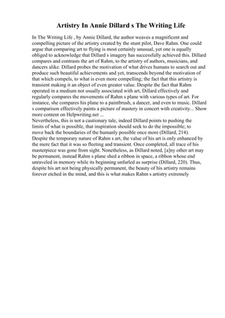 Artistry In Annie Dillard s The Writing Life
In The Writing Life , by Annie Dillard, the author weaves a magnificent and
compelling picture of the artistry created by the stunt pilot, Dave Rahm. One could
argue that comparing art to flying is most certainly unusual, yet one is equally
obliged to acknowledge that Dillard s imagery has successfully achieved this. Dillard
compares and contrasts the art of Rahm, to the artistry of authors, musicians, and
dancers alike. Dillard probes the motivation of what drives humans to search out and
produce such beautiful achievements and yet, transcends beyond the motivation of
that which compels, to what is even more compelling; the fact that this artistry is
transient making it an object of even greater value. Despite the fact that Rahm
operated in a medium not usually associated with art, Dillard effectively and
regularly compares the movements of Rahm s plane with various types of art. For
instance, she compares his plane to a paintbrush, a dancer, and even to music. Dillard
s comparison effectively paints a picture of mastery in concert with creativity... Show
more content on Helpwriting.net ...
Nevertheless, this is not a cautionary tale, indeed Dillard points to pushing the
limits of what is possible, that inspiration should seek to do the impossible; to
move back the boundaries of the humanly possible once more (Dillard, 214).
Despite the temporary nature of Rahm s art, the value of his art is only enhanced by
the mere fact that it was so fleeting and transient. Once completed, all trace of his
masterpiece was gone from sight. Nonetheless, as Dillard noted, [a]ny other art may
be permanent, instead Rahm s plane shed a ribbon in space, a ribbon whose end
unraveled in memory while its beginning unfurled as surprise (Dillard, 220). Thus,
despite his art not being physically permanent, the beauty of his artistry remains
forever etched in the mind, and this is what makes Rahm s artistry extremely
 