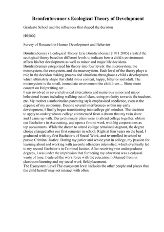 Bronfenbrenner s Ecological Theory of Development
Graduate School and the influences that shaped the decision
HS5002
Survey of Research in Human Development and Behavior
Bronfrenbenner s Ecological Theory Urie Bronfrenbenner (1971 2005) created the
ecological theory based on different levels to indicate how a child s environment
affects his/her development as well as minor and major life decisions.
Bronfenbrenner categorized his theory into four levels: the microsystem, the
mesosystem, the exosystem, and the macrosystem. Each level of the theory plays a
role in the decision making process and situations throughout a child s development,
which ultimately shape that child into a content, happy, bitter or sad adult. The
microsystem is the small, immediate environment the child lives ... Show more
content on Helpwriting.net ...
I was involved in several physical altercations and numerous minor and major
behavioral issues including walking out of class, using profanity towards the teachers,
etc. My mother s authoritarian parenting style emphasized obedience, even at the
expense of my autonomy. Despite several interferences within my early
development, I finally began transitioning into college girl mindset. The decision
to apply to undergraduate college commenced from a dream that my twin sister
and I came up with. Our preliminary plans were to attend college together, obtain
our Bachelor s in Accounting, and open a firm to work with big corporations as
top accountants. While the dream to attend college remained stagnant, the degree
choice changed after our first semester in school. Right at four years on the head, I
graduated with my first Bachelor s of Social Work, and re enrolled in school to
pursue Criminal Justice. During my junior and senior year in college, my passion for
learning about and working with juvenile offenders intensified, which eventually led
to my second Bachelor s in Criminal Justice. After receiving two undergraduate
degrees, I was under the impression that furthering my education was a colossal
waste of time. I entered the work force with the education I obtained from in
classroom learning and my social work field placement.
The Exosystem Level The exosystem level includes the other people and places that
the child herself may not interact with often
 