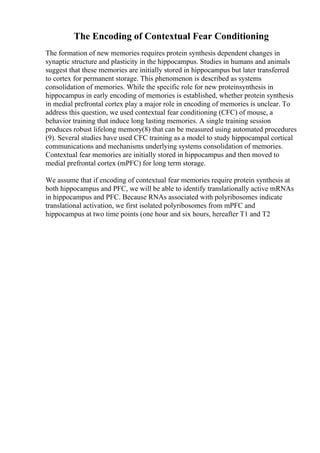 The Encoding of Contextual Fear Conditioning
The formation of new memories requires protein synthesis dependent changes in
synaptic structure and plasticity in the hippocampus. Studies in humans and animals
suggest that these memories are initially stored in hippocampus but later transferred
to cortex for permanent storage. This phenomenon is described as systems
consolidation of memories. While the specific role for new proteinsynthesis in
hippocampus in early encoding of memories is established, whether protein synthesis
in medial prefrontal cortex play a major role in encoding of memories is unclear. To
address this question, we used contextual fear conditioning (CFC) of mouse, a
behavior training that induce long lasting memories. A single training session
produces robust lifelong memory(8) that can be measured using automated procedures
(9). Several studies have used CFC training as a model to study hippocampal cortical
communications and mechanisms underlying systems consolidation of memories.
Contextual fear memories are initially stored in hippocampus and then moved to
medial prefrontal cortex (mPFC) for long term storage.
We assume that if encoding of contextual fear memories require protein synthesis at
both hippocampus and PFC, we will be able to identify translationally active mRNAs
in hippocampus and PFC. Because RNAs associated with polyribosomes indicate
translational activation, we first isolated polyribosomes from mPFC and
hippocampus at two time points (one hour and six hours, hereafter T1 and T2
 