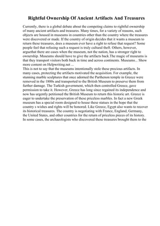 Rightful Ownership Of Ancient Artifacts And Treasures
Currently, there is a global debate about the competing claims to rightful ownership
of many ancient artifacts and treasures. Many times, for a variety of reasons, such
objects are housed in museums in countries other than the country where the treasures
were discovered or made. If the country of origin decides that it wants a museum to
return these treasures, does a museum ever have a right to refuse that request? Some
people feel that refusing such a request is truly cultural theft. Others, however,
arguethat there are cases when the museum, not the nation, has a stronger right to
ownership. Museums should have to give the artifacts back.The magic of museums is
that they transport visitors both back in time and across continents. Museums... Show
more content on Helpwriting.net ...
This is not to say that the museums intentionally stole these precious artifacts. In
many cases, protecting the artifacts motivated the acquisition. For example, the
stunning marble sculptures that once adorned the Parthenon temple in Greece were
removed in the 1800s and transported to the British Museum to preserve them from
further damage. The Turkish government, which then controlled Greece, gave
permission to take it. However, Greece has long since regained its independence and
now has urgently petitioned the British Museum to return this historic art. Greece is
eager to undertake the preservation of these priceless marbles. In fact a new Greek
museum has a special room designed to house these statues in the hope that the
country s wishes and rights will be honored. Like Greece, Egypt also wants to recover
its historical treasures. The country is negotiating with France, England, Germany,
the United States, and other countries for the return of priceless pieces of its history.
In some cases, the archaeologists who discovered these treasures brought them to the
 