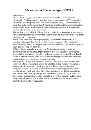 Advantages And Disadvantages Of DSLR
Introduction:
DSLR (Digital Single Lens Reflex) cameras have redefined motion picture
photography. Today they offer more than what we ever thought off. Technological
revolutions have swept the world like never before and today, a camera stands for
more than just a tool to capture family functions. Who knew that major feature films
and television shows would eventually start shooting with cameras that primarily
marketed for consumers and prosumers?
The movie mode of a DSLR (Digital Single Lens Reflex) camera is a revolutionary
movie making technology as important like the invention of emulsion and colour film
in photography, 16mm and
35mm films for motion picture photography. Nikon D90 is the first DSLR to
introduce video recording facility. ... Show more content on Helpwriting.net ...
There is nothing like an all purpose lens. Each lens is suitable for a particular purpose.
Each lens has some pro and cons.
Different lenses render how we perceive the subject and setting descriptively,
emotionally and aesthetically. Different lenses give the freedom of choosing the
angle of view according to the subject and are measured by the focal length. Focal
length of a DSLR camera is the distance between the optical centre of a lens to the
imaging sensor when the lens is focused at infinity.
The two main choices of a film maker while choosing lens is either a prime lens
(lens with a fixed focal length) or a zoom lens (lens with a variable focal length).
For narrative film making prime lenses are best. Prime lenses are faster as
compared to zoom lenses. Fast refers to the maximum opening (aperture) of the
lens. Fast lenses (such as f/1.4 or f/1.8) allow shooting in low lighting conditions.
Fast lenses allow capturing footage with a dramatically shallow depth of field. It
gives more visual versatility. Prime lenses have fewer lens elements and give good
sharp images in comparison to zoom lenses. For documentaries zoom lenses are
better for their flexibility in creating
 
