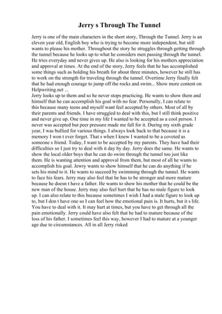 Jerry s Through The Tunnel
Jerry is one of the main characters in the short story, Through the Tunnel. Jerry is an
eleven year old, English boy who is trying to become more independent, but still
wants to please his mother. Throughout the story he struggles through getting through
the tunnel because he looks up to what he considers men passing through the tunnel.
He tries everyday and never gives up. He also is looking for his mothers appreciation
and approval at times. At the end of the story, Jerry feels that he has accomplished
some things such as holding his breath for about three minutes, however he still has
to work on the strength for traveling through the tunnel. Overtime Jerry finally felt
that he had enough courage to jump off the rocks and swim... Show more content on
Helpwriting.net ...
Jerry looks up to them and so he never stops practicing. He wants to show them and
himself that he can accomplish his goal with no fear. Personally, I can relate to
this because many teens and myself want feel accepted by others. Most of all by
their parents and friends. I have struggled to deal with this, but I still think positive
and never give up. One time in my life I wanted to be accepted as a cool person. I
never was accepted but peer pressure made me fall for it. During my sixth grade
year, I was bullied for various things. I always look back to that because it is a
memory I won t ever forget. That s when I knew I wanted to be a coveted as
someone s friend. Today, I want to be accepted by my parents. They have had their
difficulties so I just try to deal with it day by day. Jerry does the same. He wants to
show the local older boys that he can do swim through the tunnel too just like
them. He is wanting attention and approval from them, but most of all he wants to
accomplish his goal. Jewry wants to show himself that he can do anything if he
sets his mind to it. He wants to succeed by swimming through the tunnel. He wants
to face his fears. Jerry may also feel that he has to be stronger and more mature
because he doesn t have a father. He wants to show his mother that he could be the
new man of the house. Jerry may also feel hurt that he has no male figure to look
up. I can also relate to this because sometimes I wish I had a male figure to look up
to, but I don t have one so I can feel how the emotional pain is. It hurts, but it s life.
You have to deal with it. It may hurt at times, but you have to get through all the
pain emotionally. Jerry could have also felt that he had to mature because of the
loss of his father. I sometimes feel this way, however I had to mature at a younger
age due to circumstances. All in all Jerry risked
 