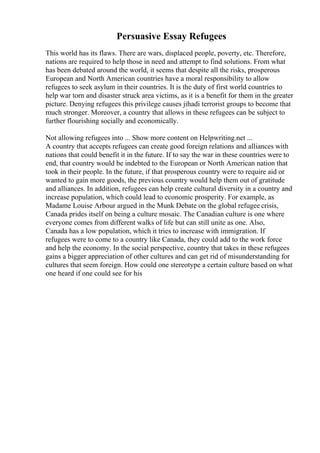 Persuasive Essay Refugees
This world has its flaws. There are wars, displaced people, poverty, etc. Therefore,
nations are required to help those in need and attempt to find solutions. From what
has been debated around the world, it seems that despite all the risks, prosperous
European and North American countries have a moral responsibility to allow
refugees to seek asylum in their countries. It is the duty of first world countries to
help war torn and disaster struck area victims, as it is a benefit for them in the greater
picture. Denying refugees this privilege causes jihadi terrorist groups to become that
much stronger. Moreover, a country that allows in these refugees can be subject to
further flourishing socially and economically.
Not allowing refugees into ... Show more content on Helpwriting.net ...
A country that accepts refugees can create good foreign relations and alliances with
nations that could benefit it in the future. If to say the war in these countries were to
end, that country would be indebted to the European or North American nation that
took in their people. In the future, if that prosperous country were to require aid or
wanted to gain more goods, the previous country would help them out of gratitude
and alliances. In addition, refugees can help create cultural diversity in a country and
increase population, which could lead to economic prosperity. For example, as
Madame Louise Arbour argued in the Munk Debate on the global refugee crisis,
Canada prides itself on being a culture mosaic. The Canadian culture is one where
everyone comes from different walks of life but can still unite as one. Also,
Canada has a low population, which it tries to increase with immigration. If
refugees were to come to a country like Canada, they could add to the work force
and help the economy. In the social perspective, country that takes in these refugees
gains a bigger appreciation of other cultures and can get rid of misunderstanding for
cultures that seem foreign. How could one stereotype a certain culture based on what
one heard if one could see for his
 