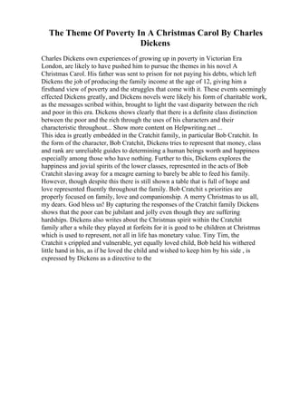 The Theme Of Poverty In A Christmas Carol By Charles
Dickens
Charles Dickens own experiences of growing up in poverty in Victorian Era
London, are likely to have pushed him to pursue the themes in his novel A
Christmas Carol. His father was sent to prison for not paying his debts, which left
Dickens the job of producing the family income at the age of 12, giving him a
firsthand view of poverty and the struggles that come with it. These events seemingly
effected Dickens greatly, and Dickens novels were likely his form of charitable work,
as the messages scribed within, brought to light the vast disparity between the rich
and poor in this era. Dickens shows clearly that there is a definite class distinction
between the poor and the rich through the uses of his characters and their
characteristic throughout... Show more content on Helpwriting.net ...
This idea is greatly embedded in the Cratchit family, in particular Bob Cratchit. In
the form of the character, Bob Cratchit, Dickens tries to represent that money, class
and rank are unreliable guides to determining a human beings worth and happiness
especially among those who have nothing. Further to this, Dickens explores the
happiness and jovial spirits of the lower classes, represented in the acts of Bob
Cratchit slaving away for a meagre earning to barely be able to feed his family.
However, though despite this there is still shown a table that is full of hope and
love represented fluently throughout the family. Bob Cratchit s priorities are
properly focused on family, love and companionship. A merry Christmas to us all,
my dears. God bless us! By capturing the responses of the Cratchit family Dickens
shows that the poor can be jubilant and jolly even though they are suffering
hardships. Dickens also writes about the Christmas spirit within the Cratchit
family after a while they played at forfeits for it is good to be children at Christmas
which is used to represent, not all in life has monetary value. Tiny Tim, the
Cratchit s crippled and vulnerable, yet equally loved child, Bob held his withered
little hand in his, as if he loved the child and wished to keep him by his side , is
expressed by Dickens as a directive to the
 