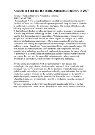 Analysis of Ford and the World Automobile Industry in 2007
History of Ford and the world Automobile Industry:
STEEP ANALYSIS:
1.Sociocultural: A few sociocultural factors have led back the automobile industry.
Ford had suffered 10% fall in unit sales year on year with sharp declines in sales due
to inaffective execution of the companies strartegies. The survival of ford depends
critically on yhe state of the world auto industry.
2. Technological: Earlier horseless carriages were used as a source of conveyance.
With the upgradation of technology the Ford Model T was introduced in the market. It
was the first dominant design in automobiles. With the passage of time more new
designs like VW Beetle with its rear, air cooled engine, the citrogen 2 CV and its
idiosyncratic braking and suspension ... Show more content on Helpwriting.net ...
Economies fron sharing development costs also encouraged increased collaboration
and joint venture : Renault and Peugeot established joint engine manufacturing, GM
with Suzuki, etc.to build cars and share platforms and components. Flexible
manufacturing technology together with modular designs reduced the extent of scale
of economies in assembly since different models could be manufactured within the
same plant. To enter into the automobile industry requires a huge amount of
investment in automobiles, certification to set up plant and marketing.
Rivalry among existing firms: With the convergance of new designs and
technologies, the range of new vehicle types has increased. New vehicles include
passenger vans, SUVs, micro cars, etc. All the emphasis by manufactures was on
global models, national markets were characterized by their differences than by their
similarities. A major problem for the industry was the tendency for the growth of
production capacity to outstrip the growth in the demand for cars. In the market
where the demand was growing faster , growth of production capacity outsripped
growth in demand.
Threats of substitute products/Services: Generally people prefer to travel by their
own convenience that can be car etc. There is little more public transportation also
 