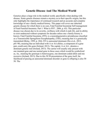 Genetic Disease And The Medical World
Genetics plays a large role in the medical world, specifically when dealing with
disease. Some genetic diseases remain a mystery as to their specific origins, but this
only highlights the importance of continued research and an accurate and complete
knowledge of one s family medical history. This paper will cover one inherited
genetic disease for which there is no cure, Fatal Familial Insomnia( Self management
of Fatal Familial Insomnia. Part 1: What is FFI? , 2006, p. 65). This particular
disease was chosen due to its severity, swiftness with which it ends life, and its ability
to exist undetected without symptoms for decades unless one s family history is
known. Fatal Familial Insomnia, (FFI), is a neurodegenerative priondisease classified
as a Transmissible Spongiform Encephalopathy, (TSE), meaning that it is genetically
transmitted (Belay, 1999, p. 284). FFI is autosomal dominant (Xie et al., 2013,
p81 90), meaning that an individual with A or AA alleles, a component of a gene
pair, could carry this gene (Ireland, 2013). The capital, A or AA , denotes a
dominant genetic trait (Ireland, 2013). The carrier will usually only present with
one mutated gene and one normal gene in these cases which would be symbolized
as, Aa , meaning the genotype is heterozygous, one dominant coded allele and one
recessive (Ireland, 2013). Due to this 50 50 presentation of the gene itself, the
likelihood of passing an autosomal dominant disorder or gene to offspring is also 50
50. The
 