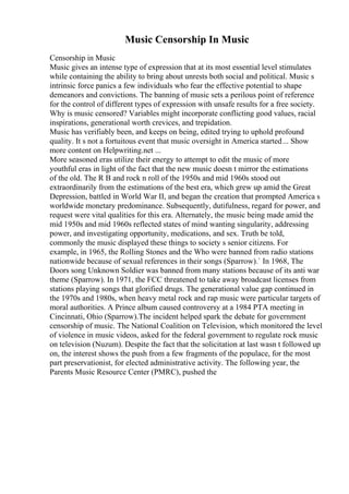 Music Censorship In Music
Censorship in Music
Music gives an intense type of expression that at its most essential level stimulates
while containing the ability to bring about unrests both social and political. Music s
intrinsic force panics a few individuals who fear the effective potential to shape
demeanors and convictions. The banning of music sets a perilous point of reference
for the control of different types of expression with unsafe results for a free society.
Why is music censored? Variables might incorporate conflicting good values, racial
inspirations, generational worth crevices, and trepidation.
Music has verifiably been, and keeps on being, edited trying to uphold profound
quality. It s not a fortuitous event that music oversight in America started... Show
more content on Helpwriting.net ...
More seasoned eras utilize their energy to attempt to edit the music of more
youthful eras in light of the fact that the new music doesn t mirror the estimations
of the old. The R B and rock n roll of the 1950s and mid 1960s stood out
extraordinarily from the estimations of the best era, which grew up amid the Great
Depression, battled in World War II, and began the creation that prompted America s
worldwide monetary predominance. Subsequently, dutifulness, regard for power, and
request were vital qualities for this era. Alternately, the music being made amid the
mid 1950s and mid 1960s reflected states of mind wanting singularity, addressing
power, and investigating opportunity, medications, and sex. Truth be told,
commonly the music displayed these things to society s senior citizens. For
example, in 1965, the Rolling Stones and the Who were banned from radio stations
nationwide because of sexual references in their songs (Sparrow).` In 1968, The
Doors song Unknown Soldier was banned from many stations because of its anti war
theme (Sparrow). In 1971, the FCC threatened to take away broadcast licenses from
stations playing songs that glorified drugs. The generational value gap continued in
the 1970s and 1980s, when heavy metal rock and rap music were particular targets of
moral authorities. A Prince album caused controversy at a 1984 PTA meeting in
Cincinnati, Ohio (Sparrow).The incident helped spark the debate for government
censorship of music. The National Coalition on Television, which monitored the level
of violence in music videos, asked for the federal government to regulate rock music
on television (Nuzum). Despite the fact that the solicitation at last wasn t followed up
on, the interest shows the push from a few fragments of the populace, for the most
part preservationist, for elected administrative activity. The following year, the
Parents Music Resource Center (PMRC), pushed the
 