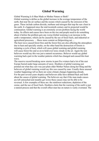 Global Warming
Global Warming Is It Man Made or Mother Nature or Both?
Global warming is define as the global increase in the average temperature of the
earth, that near the air surface and the oceans which caused by the emission of the
gases. These include carbon dioxide, methane and nitrogen that trap the sun s heat in
the earth. It s happened since the mid twentieth century and its projected would be
continuation. Global warming is an extremely severe problem facing the world
today. Its effects and causes have been on the rise and people need to do something
about it before the problem gets any worse.Global warming is an increase in the
earth s temperature, which can be caused by the use of fossil fuels, and industrial or
agricultural processes. ... Show more content on Helpwriting.net ...
The heat wave caused forest fires and the forest fires are also affecting the atmosphere
due to heat and specially smoke, on the other hand the destruction of forests is
initiating a cycle of heat, which will cause global warming and global warming
will cause forest fire and so on to hold over toxic clouds in the air. Again the non
believers would say this was just a natural occurrence. Believer would say global
warming had a part in the weather patterns which has changed and caused this heat
wave.
The massive record breaking snow storms in past five winters had a lot of the east
Europe buried under large amounts of snow. Doubters of global warming just
pointed out what they saw was just plain older Mother Nature doing her thing and the
believers of global warming would say this was caused by man. Usually these unusual
weather happenings tell us there are some climate changes happening already.
For the past several years skeptics and believers alike have debated back and forth
about the causes of global warming. The believers say that if the man made causes
are left untouched and steadily get worse these causes may not be able to be
reversed. A few examples of these are: the rainforest reductions, depletion of the
ozone, and the use of fossil fuels. Doubters claim that the warming of the earth is just
a natural process and that the overall effect man has on nature is vastly overrated. The
 