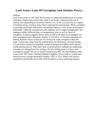 Lord Acton s Lack Of Corruption And Absolute Power...
Abstract
Lord Acton wrote in 1887 that, Power tends to corrupt and absolute power corrupts
absolutely. Studies have shown that, while Lord Acton s statement may not be
entirely true (depending on numerous factors), it is, at the very least true to a degree.
Corruption always involves power that is misused for personal gain. While corruption
is generally associated with politics and political figures, it also occurs in businesses,
particularly within the management with emphasis seen in upper management. The
managers exhibit different types of management styles as well as forms of
corruption. Evidence suggests that as many as half of all upper level managers are
both incompetent and, ultimately, failures. It, therefore, is of utmost importance to
identify both the causes of and cure for (if there be such) corruption within the
ranks. Causes may range from the predisposition for dishonesty of certain people
to Lord Acton s premise of absolute corruption being unavoidable when a person
wields absolute power. There have been no proof positive methods for eradicating
corruption in management, but, perhaps, the best starting point is to have strict
oversight by people who are as morally sound as possible. Sir John Dalberg Acton
wrote in his 1887 letter to Bishop Mandell Creighton, Power tends to corrupt and
absolute power corrupts absolutely (Kaplan, 1992, p. 521). While Lord Acton s
statement is profoundly true in the world of politics, a more interesting analysis
 
