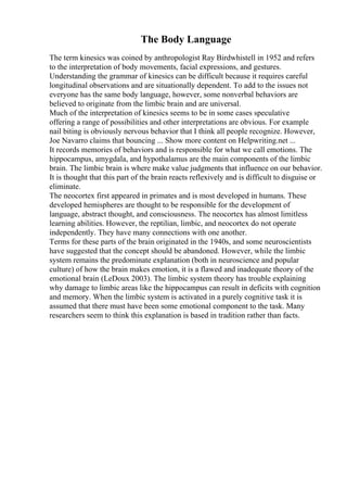 The Body Language
The term kinesics was coined by anthropologist Ray Birdwhistell in 1952 and refers
to the interpretation of body movements, facial expressions, and gestures.
Understanding the grammar of kinesics can be difficult because it requires careful
longitudinal observations and are situationally dependent. To add to the issues not
everyone has the same body language, however, some nonverbal behaviors are
believed to originate from the limbic brain and are universal.
Much of the interpretation of kinesics seems to be in some cases speculative
offering a range of possibilities and other interpretations are obvious. For example
nail biting is obviously nervous behavior that I think all people recognize. However,
Joe Navarro claims that bouncing ... Show more content on Helpwriting.net ...
It records memories of behaviors and is responsible for what we call emotions. The
hippocampus, amygdala, and hypothalamus are the main components of the limbic
brain. The limbic brain is where make value judgments that influence on our behavior.
It is thought that this part of the brain reacts reflexively and is difficult to disguise or
eliminate.
The neocortex first appeared in primates and is most developed in humans. These
developed hemispheres are thought to be responsible for the development of
language, abstract thought, and consciousness. The neocortex has almost limitless
learning abilities. However, the reptilian, limbic, and neocortex do not operate
independently. They have many connections with one another.
Terms for these parts of the brain originated in the 1940s, and some neuroscientists
have suggested that the concept should be abandoned. However, while the limbic
system remains the predominate explanation (both in neuroscience and popular
culture) of how the brain makes emotion, it is a flawed and inadequate theory of the
emotional brain (LeDoux 2003). The limbic system theory has trouble explaining
why damage to limbic areas like the hippocampus can result in deficits with cognition
and memory. When the limbic system is activated in a purely cognitive task it is
assumed that there must have been some emotional component to the task. Many
researchers seem to think this explanation is based in tradition rather than facts.
 