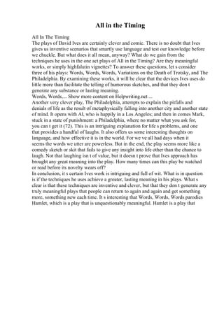All in the Timing
All In The Timing
The plays of David Ives are certainly clever and comic. There is no doubt that Ives
gives us inventive scenarios that smartly use language and test our knowledge before
we chuckle. But what does it all mean, anyway? What do we gain from the
techniques he uses in the one act plays of All in the Timing? Are they meaningful
works, or simply highfalutin vignettes? To answer these questions, let s consider
three of his plays: Words, Words, Words, Variations on the Death of Trotsky, and The
Philadelphia. By examining these works, it will be clear that the devices Ives uses do
little more than facilitate the telling of humorous sketches, and that they don t
generate any substance or lasting meaning.
Words, Words,... Show more content on Helpwriting.net ...
Another very clever play, The Philadelphia, attempts to explain the pitfalls and
denials of life as the result of metaphysically falling into another city and another state
of mind. It opens with Al, who is happily in a Los Angeles; and then in comes Mark,
stuck in a state of punishment: a Philadelphia, where no matter what you ask for,
you can t get it (72). This is an intriguing explanation for life s problems, and one
that provides a handful of laughs. It also offers us some interesting thoughts on
language, and how effective it is in the world. For we ve all had days when it
seems the words we utter are powerless. But in the end, the play seems more like a
comedy sketch or skit that fails to give any insight into life other than the chance to
laugh. Not that laughing isn t of value, but it doesn t prove that Ives approach has
brought any great meaning into the play. How many times can this play be watched
or read before its novelty wears off?
In conclusion, it s certain Ives work is intriguing and full of wit. What is in question
is if the techniques he uses achieve a greater, lasting meaning in his plays. What s
clear is that these techniques are inventive and clever, but that they don t generate any
truly meaningful plays that people can return to again and again and get something
more, something new each time. It s interesting that Words, Words, Words parodies
Hamlet, which is a play that is unquestionably meaningful. Hamlet is a play that
 