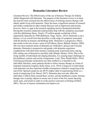 Dementia Literature Review
Literature Review: The Effectiveness of the use of Sensory Therapy for Elderly
Adults Diagnosed with Dementia. The purpose of this literature review is to show
the need for more research into the effectiveness of utilizing sensory therapy with
elderly adults living with dementia. There has been a significant amount of research
and studies conducted on other mental illnesses such as depression and anxiety,
however, there is a gap in the research regarding sensory therapyand dementia.
Having this research conducted could possibly help with the symptoms associated
with this debilitating illness. Nearly 135 million people worldwide will be
impacted by dementia by 2050 (Robinson, Tang, Taylor,. 2015). Dementia is not a
disease, it is an overall term that describes a wide range of symptoms associated
with the decline in memory and thinking skills. Dementia is a progressive illness
that results in the loss of one s sense of self (Burns, Byrne, Ballard, Holmes, 2002).
The two most common forms of dementia are Alzheimer s disease and Vascular
dementia. Dementia is progressive and people with dementia experience
complications with short term memory, keeping track of personal items, paying
bills, taking care of themselves and daily tasks (Haigh, Mytton, 2016). Due to the
rising number of individuals developing dementia, it is causing major challenges in
the healthcare systems and society (Angermeter, Luck, Then, Riedel Heller, 2016).
Utilizing psychotropic medications are often ineffective or harmful to the
individual, therefore, many patients decide to utilize sensory therapy as a form of
treatment instead (Livingston, Kelly olmes, et al., 2014). Caregivers of individuals
with dementia can also experience health consequences related to caregiving at the
end of life. Spousal caregivers are 40.5% higher odds of experiencing frailty as a
result of caregiving (Carr, Dassel, 2017). Dementia does not only affect the
individual, it affects those around them, society, and the healthcare system. Sensory
therapy uses everyday objects to arouse one or more of the five senses (hearing,
smell, taste, and touch) in order to evoke positive outcomes of feelings (Gilbert,
2001). The use of sensory stimulation can improve an
 
