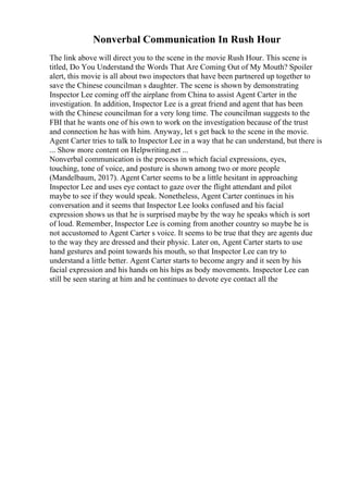 Nonverbal Communication In Rush Hour
The link above will direct you to the scene in the movie Rush Hour. This scene is
titled, Do You Understand the Words That Are Coming Out of My Mouth? Spoiler
alert, this movie is all about two inspectors that have been partnered up together to
save the Chinese councilman s daughter. The scene is shown by demonstrating
Inspector Lee coming off the airplane from China to assist Agent Carter in the
investigation. In addition, Inspector Lee is a great friend and agent that has been
with the Chinese councilman for a very long time. The councilman suggests to the
FBI that he wants one of his own to work on the investigation because of the trust
and connection he has with him. Anyway, let s get back to the scene in the movie.
Agent Carter tries to talk to Inspector Lee in a way that he can understand, but there is
... Show more content on Helpwriting.net ...
Nonverbal communication is the process in which facial expressions, eyes,
touching, tone of voice, and posture is shown among two or more people
(Mandelbaum, 2017). Agent Carter seems to be a little hesitant in approaching
Inspector Lee and uses eye contact to gaze over the flight attendant and pilot
maybe to see if they would speak. Nonetheless, Agent Carter continues in his
conversation and it seems that Inspector Lee looks confused and his facial
expression shows us that he is surprised maybe by the way he speaks which is sort
of loud. Remember, Inspector Lee is coming from another country so maybe he is
not accustomed to Agent Carter s voice. It seems to be true that they are agents due
to the way they are dressed and their physic. Later on, Agent Carter starts to use
hand gestures and point towards his mouth, so that Inspector Lee can try to
understand a little better. Agent Carter starts to become angry and it seen by his
facial expression and his hands on his hips as body movements. Inspector Lee can
still be seen staring at him and he continues to devote eye contact all the
 