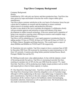 Top Glove Company Background
Company Background.
History
Established in 1991 with only one factory and three production lines, Top Glove has
since grown by leaps and bounds to become the world s largest rubber glove
manufacturer.
Top Glove places customer satisfaction at the very heart of its business; hence has put
a great deal of emphasis on research and development to ensure continual
improvement in its product quality and production efficiency.
In order to stay ahead of the curve in product development, it collaborates closely
with government agencies and ministries to keep itself abreast of the latest
development in rubber research technology. It has now earned itself a reputation of
being a one stop glove sourcing center offering an extensive and complete range ...
Show more content on Helpwriting.net ...
Top Glove will be embarking on a 3 year rapid expansion in production lines by
adding another 55 lines in FY8/05, 66 lines in FY8/06 and 56 lines in FY8/07, in
its Phuket, Hatyai, Shanghai and Klang factories. This would require a capex of
about RM60m and RM66m in FY8/05 and FY/06 respectively.
II. Penetration into new markets. Top Glove targets to have a customer base of 600
by December 2005 from 500 at present by increasing its export destinations to 160
from 145 currently. Countries providing further potential include Russia, Brazil,
Portugal, Middle East and the US.
III. Shifting towards more value added products. In line with the industry s trend
of favouring powder free gloves, Top Glove is increasing its powder free lines
resulting in a product mix of 30% by the year 2006 from the current 17%. Apart
from that, Top Glove will be producing more higher margin products such as nitrile
and surgical gloves when its future capacity is in place.
IV. One Stop Glove Sourcing Centre . Top Glove would still maintain its role as a
One Stop Glove Sourcing Centre which has altogether a mix of 12 product range
although it will be emphasizing on the more value added range. Compared to other
glove manufacturers, Top Glove is the only company in Malaysia that is able to
manufacture all the varieties of gloves for healthcare, dental, food packaging,
household, industrial, cleanroom as well as operation room. The broad choices has
also made it convenient for existing
 