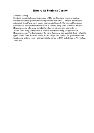 History Of Seminole County
Seminole County
Seminole county is located in the state of Florida. Seminole county s location
became one of the quickest increasing counties in Florida. The term Seminole is
originated from Cimarron it means wild men in Spanish. The original Seminoles
were Indians who escaped from Britain in slavery. They came to Florida because
Hispanic people who were already there had no intentions to return slaves.
At that time, many of the tribes in Florida were removed by the presence of
Hispanic people. The first usage of the name Seminole was recorded shortly after the
upper creeks from Alabama settled in the Tampa area. Today, the government now
functioning under a county charter initially started in 1989 and altered in November,
1994. The
 