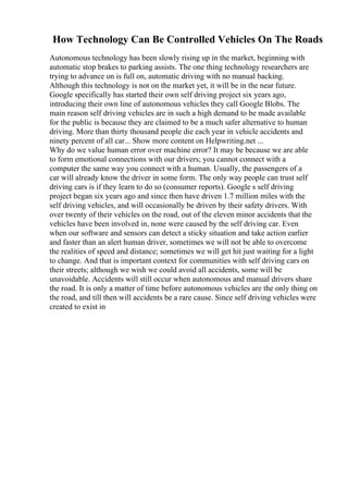 How Technology Can Be Controlled Vehicles On The Roads
Autonomous technology has been slowly rising up in the market, beginning with
automatic stop brakes to parking assists. The one thing technology researchers are
trying to advance on is full on, automatic driving with no manual backing.
Although this technology is not on the market yet, it will be in the near future.
Google specifically has started their own self driving project six years ago,
introducing their own line of autonomous vehicles they call Google Blobs. The
main reason self driving vehicles are in such a high demand to be made available
for the public is because they are claimed to be a much safer alternative to human
driving. More than thirty thousand people die each year in vehicle accidents and
ninety percent of all car... Show more content on Helpwriting.net ...
Why do we value human error over machine error? It may be because we are able
to form emotional connections with our drivers; you cannot connect with a
computer the same way you connect with a human. Usually, the passengers of a
car will already know the driver in some form. The only way people can trust self
driving cars is if they learn to do so (consumer reports). Google s self driving
project began six years ago and since then have driven 1.7 million miles with the
self driving vehicles, and will occasionally be driven by their safety drivers. With
over twenty of their vehicles on the road, out of the eleven minor accidents that the
vehicles have been involved in, none were caused by the self driving car. Even
when our software and sensors can detect a sticky situation and take action earlier
and faster than an alert human driver, sometimes we will not be able to overcome
the realities of speed and distance; sometimes we will get hit just waiting for a light
to change. And that is important context for communities with self driving cars on
their streets; although we wish we could avoid all accidents, some will be
unavoidable. Accidents will still occur when autonomous and manual drivers share
the road. It is only a matter of time before autonomous vehicles are the only thing on
the road, and till then will accidents be a rare cause. Since self driving vehicles were
created to exist in
 