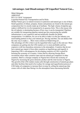 Advantages And Disadvantages Of Liquefied Natural Gas...
Mbali Mokgatla
A00018165
PCE 311 WAC Assignment
Liquefied Natural Gas Transportation and Its Risks
Mother Nature gave us natural resources to patronize and natural gas is one of them.
Small quantities of ethane, propane, butane and pentane are found in the natural gas
composition but it is mostly made up of methane. The high volume of pipeline gas
makes it difficult for it to be transported in its gaseous form. This is the reason why
the oil industry is dominating because of how easy it can be transported. Pipelines
are suitable for transporting pipeline natural gas but constructing the suitable
infrastructure is very expensive and not technically feasible for global
transportation.1 In addition, for you to be able to make it in the gas industry you
need trading partners to buy your natural gas. Having said that, one can deduce that
the only way to make a ... Show more content on Helpwriting.net ...
The advantage of LNG is that it can be regasified when it gets to the end user. More
companies are getting into the LNG market as it is more profitable and less
expensive with less hazardous emissions to the atmosphere. Countries that do not
have natural gas import it from other countries as liquefied gas and regasify it.
Importing LNG is advantageous for developing countries as LNG is good for
boosting the economy of a country. It does that by allowing foreign direct
investment where other countries open and run natural gas companies in other
countries. Shell is a foreign company in Nigeria but it boosts the economy of
Nigeria by increasing the gross domestic product and the total income in Nigeria.
The growth of the LNG market creates jobs through construction of natural gas plans
and other facilities that need to be in place for storage and regasification process.2
LNG helps oil companies to increase their revenue by selling the natural gas that
comes with oil other than flaring it to the atmosphere hence decreasing harmful
 