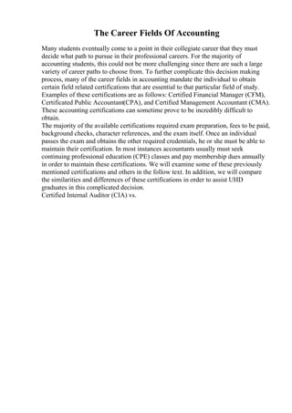 The Career Fields Of Accounting
Many students eventually come to a point in their collegiate career that they must
decide what path to pursue in their professional careers. For the majority of
accounting students, this could not be more challenging since there are such a large
variety of career paths to choose from. To further complicate this decision making
process, many of the career fields in accounting mandate the individual to obtain
certain field related certifications that are essential to that particular field of study.
Examples of these certifications are as follows: Certified Financial Manager (CFM),
Certificated Public Accountant(CPA), and Certified Management Accountant (CMA).
These accounting certifications can sometime prove to be incredibly difficult to
obtain.
The majority of the available certifications required exam preparation, fees to be paid,
background checks, character references, and the exam itself. Once an individual
passes the exam and obtains the other required credentials, he or she must be able to
maintain their certification. In most instances accountants usually must seek
continuing professional education (CPE) classes and pay membership dues annually
in order to maintain these certifications. We will examine some of these previously
mentioned certifications and others in the follow text. In addition, we will compare
the similarities and differences of these certifications in order to assist UHD
graduates in this complicated decision.
Certified Internal Auditor (CIA) vs.
 