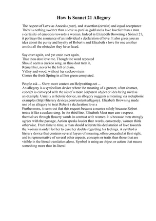 How Is Sonnet 21 Allegory
The Aspect of Love as Anoesis (pure), and Assertion (certain) and equal acceptance
There is nothing sweeter than a love as pure as gold and a love lovelier than a man
s certainty of emotions towards a woman. Indeed in Elizabeth Browning s Sonnet 21,
it portrays the assurance of an individual s declaration of love. It also gives you an
idea about the purity and loyalty of Robert s and Elizabeth s love for one another
amidst all the obstacles they have faced.
Say over again, and yet once over again,
That thou dost love me. Though the word repeated
Should seem a cuckoo song, as thou dost treat it,
Remember, never to the hill or plain,
Valley and wood, without her cuckoo strain
Comes the fresh Spring in all her green completed.
People ask ... Show more content on Helpwriting.net ...
An allegory is a symbolism device where the meaning of a greater, often abstract,
concept is conveyed with the aid of a more corporeal object or idea being used as
an example. Usually a rhetoric device, an allegory suggests a meaning via metaphoric
examples (http://literary devices.com/content/allegory). Elizabeth Browning made
use of an allegory to treat Robert s declaration love a
Furthermore, it turns out that this request became a mantra solely because Robert
treats it like a cuckoo song. In the third line, Elizabeth Most men can t express
themselves through flowery words in contrast with women. It s because men strongly
agrees with the passage, Action speaks louder than words, conversely, women think
otherwise. From time to time, a man should reiterate his declaration of love towards
the woman in order for her to ease her doubts regarding his feelings. A symbol is
literary device that contains several layers of meaning, often concealed at first sight,
and is representative of several other aspects, concepts or traits than those that are
visible in the literal translation alone. Symbol is using an object or action that means
something more than its literal
 