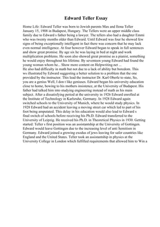 Edward Teller Essay
Home Life: Edward Teller was born to Jewish parents Max and Ilona Teller
January 15, 1908 in Budapest, Hungary. The Tellers were an upper middle class
family due to Edward s father being a lawyer. The tellers also had a daughter Emmi
who was twenty months older than Edward. Until Edward was four he showed few
signs of being exceptionally intelligent in fact there was concern that he may lack
even normal intelligence. At four however Edward began to speak in full sentences
and show great promise. By age six he was laying in bed at night and work
multiplication problems. He soon also showed great promise as a pianist, something
he would enjoy throughout his lifetime. By seventeen young Edward had found the
young woman whom he... Show more content on Helpwriting.net ...
He also had difficulty in math but not due to a lack of ability but boredom. This
ws illustrated by Edward suggesting a better solution to a problem that the one
provided by the instructor. This lead the instructor Dr. Karl Oberle to state, So,
you are a genius Well, I don t like geniuses. Edward began his university education
close to home, bowing to his mothers insistence, at the University of Budapest. His
father had talked him into studying engineering instead of math as his main
subject. After a dissatisfying period at the university in 1926 Edward enrolled at
the Institute of Technology in Karlsruhe, Germany. In 1928 Edward again
switched schools to the University of Munich, where he would study physics. In
1928 Edward had an accident leaving a moving street car which led to part of his
foot being amputated. This delay in his education would also lead to Edward s
final switch of schools before receiving his Ph.D. Edward transferred to the
University of Leipzig. He received his Ph.D. in Theoretical Physics in 1930. Getting
started: Teller s first position was an assistantship at the University of Gottingen.
Edward would leave Gottingen due to the increasing level of anti Semitism in
Germany. Edward joined a growing exodus of jews leaving for safer countries like
England and the United States. Teller took an assistantship in physics at the
University College in London which fulfilled requirements that allowed him to Win a
 