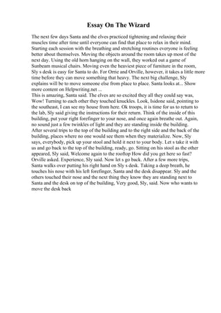 Essay On The Wizard
The next few days Santa and the elves practiced tightening and relaxing their
muscles time after time until everyone can find that place to relax in their mind.
Starting each session with the breathing and stretching routines everyone is feeling
better about themselves. Moving the objects around the room takes up most of the
next day. Using the old horn hanging on the wall, they worked out a game of
Sunbeam musical chairs. Moving even the heaviest piece of furniture in the room,
Sly s desk is easy for Santa to do. For Orrie and Orville, however, it takes a little more
time before they can move something that heavy. The next big challenge, Sly
explains will be to move someone else from place to place. Santa looks at... Show
more content on Helpwriting.net ...
This is amazing, Santa said. The elves are so excited they all they could say was,
Wow! Turning to each other they touched knuckles. Look, Isidone said, pointing to
the southeast, I can see my house from here. Ok troops, it is time for us to return to
the lab, Sly said giving the instructions for their return. Think of the inside of this
building, put your right forefinger to your nose, and once again breathe out. Again,
no sound just a few twinkles of light and they are standing inside the building.
After several trips to the top of the building and to the right side and the back of the
building, places where no one would see them when they materialize. Now, Sly
says, everybody, pick up your stool and hold it next to your body. Let s take it with
us and go back to the top of the building, ready, go. Sitting on his stool as the other
appeared, Sly said, Welcome again to the rooftop How did you get here so fast?
Orville asked. Experience, Sly said. Now let s go back. After a few more trips,
Santa walks over putting his right hand on Sly s desk. Taking a deep breath, he
touches his nose with his left forefinger, Santa and the desk disappear. Sly and the
others touched their nose and the next thing they know they are standing next to
Santa and the desk on top of the building, Very good, Sly, said. Now who wants to
move the desk back
 