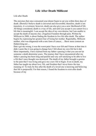 Life After Death Millicent
Life after Death
The enzymes that once consumed your dinner begin to eat you within three days of
death. (Borreli) I believe death is universal and irreversible; therefore, death is not
transitory, it s evermore; however, death can also give you a new likelihood of life.
All things considered, death is a way of life, and until you accept it you cannot live a
life that is meaningful. I can accept the idea of my own demise, but I am unable to
accept the death of anyone else. (Angelou) Freedom through pain, Written by
Millicent in 2008, is about finding the freedom to live life after death. The author
begins by expressing her greatest fear of losing her mother. Regrettably, Millicent
mother, who was diagnosed with a rare form of cancer, ... Show more content on
Helpwriting.net ...
Don t get me wrong, it was the worst pain I have ever felt and I know at that time it
didn t seem like it was going to change how I felt about my own life but it did.
More importantly, I have learned from my father s passing is that you can not let
someone s death determine yours. The journey that I have encountered after my
father s passing has been long and painful and very self satisfying to be able to live
a life that I once thought was destroyed. The death of my father brought a quietus
to the pain that I was living and gave me a new life to begin. Even in death, my
father has taught me about love, life, and freedom that I never knew the true
meaning of. To truly be free after the death of a loved one is knowing and believing
that life is purposeful. For that reason, I found the freedom to exist after death
because of my
 