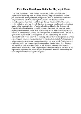 First Time Homebuyer Guide For Buying A Home
First Time Homebuyer Guide Buying a home is arguably one of the most
important decisions any adult will make. Not only do you want to find a home
you love and that meets your needs, but you also need to find a home that works
for your financial situation. Although this process may be stressful and
intimidating, it is absolutely possible to get through it successfully. The purpose
of this guide is to help you through the steps to purchase your home, from finding a
realtor all the way to closing. 1.Finding a Realtor and Laying the Groundwork
Choosing a Realtor Choosing a capable, trustworthy realtor can make the home
buying process so much easier. Start by searching online for real estate agencies in
the area or asking friends, family, and colleagues for recommendations. Look for an
agent that is experienced, knowledgeable, and has a personality that meshes
comfortably with yours. You will be working extensively with this person so having
a good rapport is just as important as their professional credentials. When you meet
with an agent, there are some important questions you need to ask. Ask the agent to
explain the entire buying process and ask questions about what services the agent
will provide at each step. Don t forget to ask the agent about their fee structure.
Additionally, inquire about how long the agent has been working in the field. A less
experienced agent may not necessarily be incapable but do make sure that they are
knowledgeable and savvy. Reputable agents
 