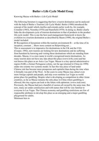 Butler s Life Cycle Model Essay
Knowing Macau with Butler s Life Cycle Model
The following literature is suggesting that how a tourist destination can be analyzed
with the help of Butler s Tourism Life Cycle Model. Butler (1980) introduced the
concept of the model which clarifies and extends earlier work by, for example,
Cristaller (1963), Noronha (1976) and Stansfield (1978). In doing so, Butler clearly
links the development cycle of tourism destinations to that of products in the product
life cycle model. This is one the best used management framework to know the
evolution in a tourism destination as described by Baum (1998), the original Butler s
model included:
В• Recognition of dynamism within the tourism environment В— at the time of its
inception, constant ... Show more content on Helpwriting.net ...
This re assessment is to imperative for destinations in the UK and the USA
(Cooper, 1992), now tourists are looking for new destinations and do suffering
from boredom by knowing and visiting those destinations which are standing from
decades. Macau, it is a new name in world s recognized tourist destinations. As
many tourists does not have any idea about this place (www.kvbc.com) and but
rest knows this place as an Asia s Las Vegas. Macao is a tiny special administrative
region (SAR), a former Portuguese colony, not far ago returned to China (in 1999)
under one country two systems model. In fact this tiny piece of land under
Chinese rule has become more prosperous and capitalist than during the time when
it formally was part of the West . In the years to come Macao may attract even
more foreign capitals and people, and may even outshine Las Vegas as world
prime place for gambling. Despite what is developing as competition in other Asian
countries, as far as Macao remains the only place in China where gambling is
allowed, this tiny region can look to the future with optimism. (www.ired.com).
Previously, the Macau had just a handful of casinos all owned by the same man. But
now, many are under construction and with names that will be very familiar to
everyone in Las Vegas. The Chinese economy and gambling restrictions are few of
responsible attributes to develop this place as an emerging and a major gambling
playground for adults.
Minimum bets in
 