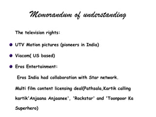 Memorandum of understanding
The television rights:

UTV Motion pictures (pioneers in India)

Viacom( US based)

Eros Entertainment:

Eros India had collaboration with Star network.

Multi film content licensing deal(Pathsala,Kartik calling

kartik'Anjaana Anjaanee', 'Rockstar' and 'Toonpoor Ka

Superhero)
 