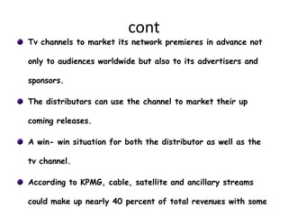 cont
Tv channels to market its network premieres in advance not

only to audiences worldwide but also to its advertisers and

sponsors.

The distributors can use the channel to market their up

coming releases.

A win- win situation for both the distributor as well as the

tv channel.

According to KPMG, cable, satellite and ancillary streams

could make up nearly 40 percent of total revenues with some
 