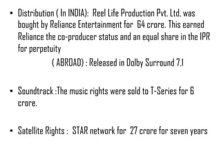 • Distribution ( In INDIA): Reel Life Production Pvt. Ltd, was
  bought by Reliance Entertainment for 64 crore. This earned
  Reliance the co-producer status and an equal share in the IPR
  for perpetuity
             ( ABROAD) : Released in Dolby Surround 7.1

• Soundtrack :The music rights were sold to T-Series for 6
  crore.

• Satellite Rights : STAR network for 27 crore for seven years
 