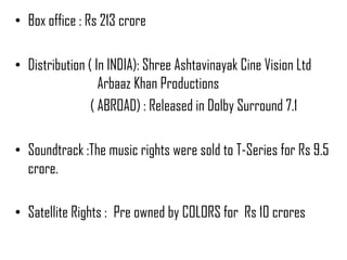 • Box office : Rs 213 crore

• Distribution ( In INDIA): Shree Ashtavinayak Cine Vision Ltd
                  Arbaaz Khan Productions
                ( ABROAD) : Released in Dolby Surround 7.1

• Soundtrack :The music rights were sold to T-Series for Rs 9.5
  crore.

• Satellite Rights : Pre owned by COLORS for Rs 10 crores
 