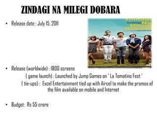 ZINDAGI NA MILEGI DOBARA
• Release date : July 15, 2011




• Release (worldwide) : 1800 screens
          ( game launch) : Launched by Jump Games on ‘ La Tomatino Fest ‘
       ( tie-ups) : Excel Entertainment tied up with Aircel to make the promos of
                       the film available on mobile and Internet

• Budget: Rs 55 crore
 