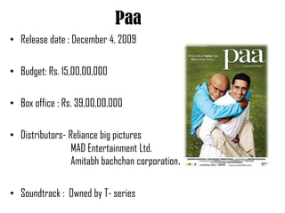 Paa
• Release date : December 4, 2009

• Budget: Rs. 15,00,00,000

• Box office : Rs. 39,00,00,000

• Distributors- Reliance big pictures
                 MAD Entertainment Ltd.
                 Amitabh bachchan corporation.

• Soundtrack : Owned by T- series
 