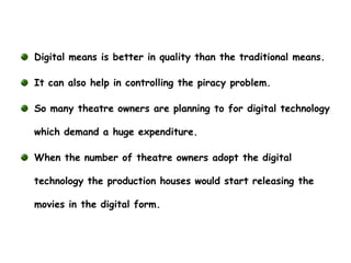 Digital means is better in quality than the traditional means.

It can also help in controlling the piracy problem.

So many theatre owners are planning to for digital technology

which demand a huge expenditure.

When the number of theatre owners adopt the digital

technology the production houses would start releasing the

movies in the digital form.
 