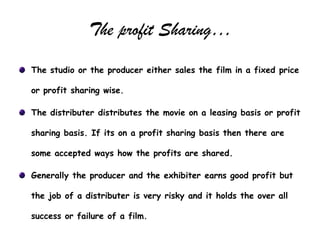 The profit Sharing…
The studio or the producer either sales the film in a fixed price

or profit sharing wise.

The distributer distributes the movie on a leasing basis or profit

sharing basis. If its on a profit sharing basis then there are

some accepted ways how the profits are shared.

Generally the producer and the exhibiter earns good profit but

the job of a distributer is very risky and it holds the over all

success or failure of a film.
 