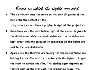 Basis on which the rights are sold
The distributor buys the movie on the over all quality of the

movie like the content of the

story,actors,music,cinemetography, budget of the project etc.

Sometimes only the distribution right of the movie is given to

the distributers while the music rights and the tv rights are

kept intact with the producer or sometimes all the rights are

sold to the lone distributer

Again while the theatres are looking for the movies there are

bidding for the film and the theatre with the highest bid gets

the right to exhibit the film. The bidding again depends on

factors such as the star cast, the production house ,the
 