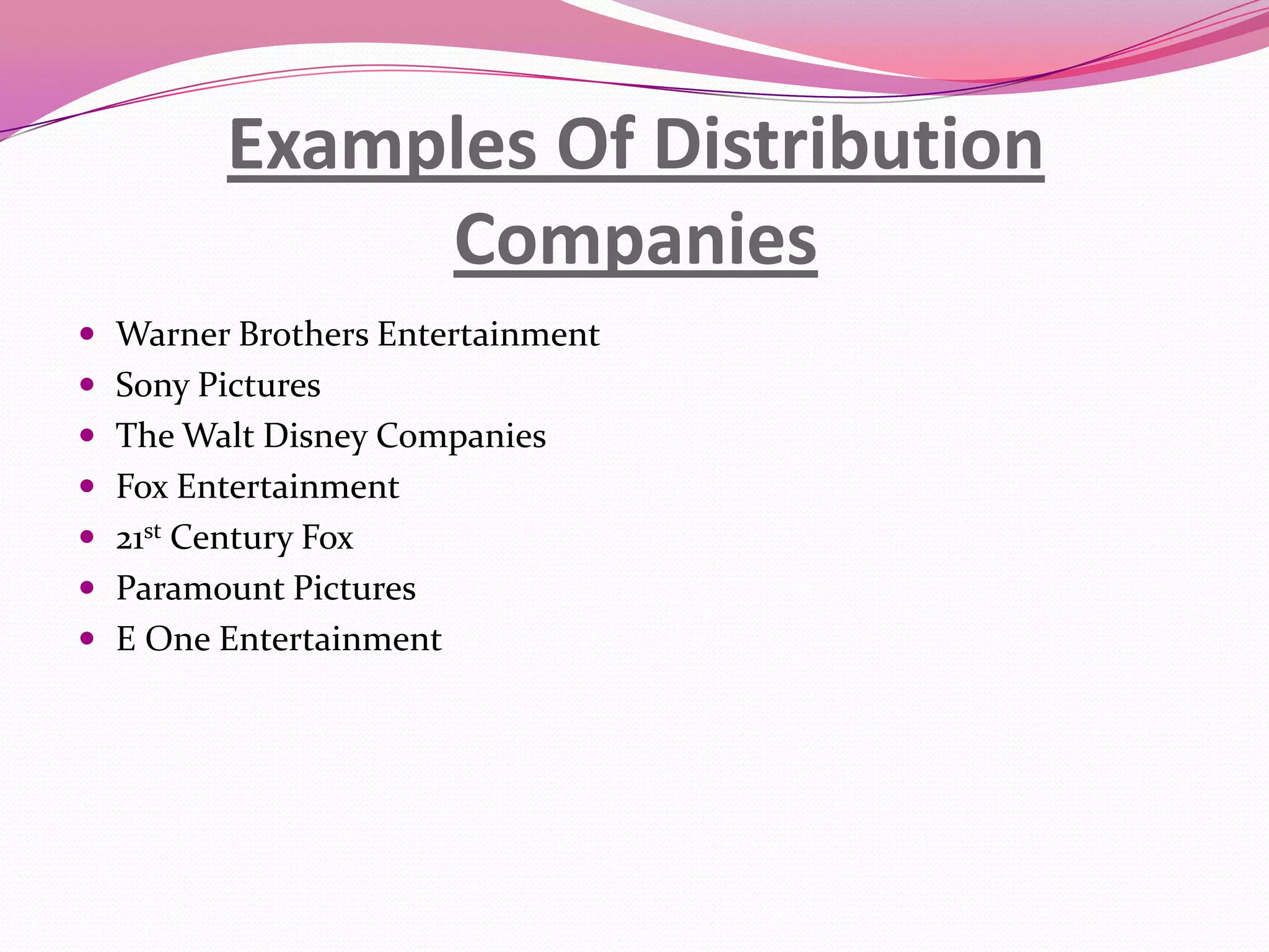 Examples Of Distribution
Companies
 Warner Brothers Entertainment
 Sony Pictures
 The Walt Disney Companies
 Fox Entertainment
 21st Century Fox
 Paramount Pictures
 E One Entertainment