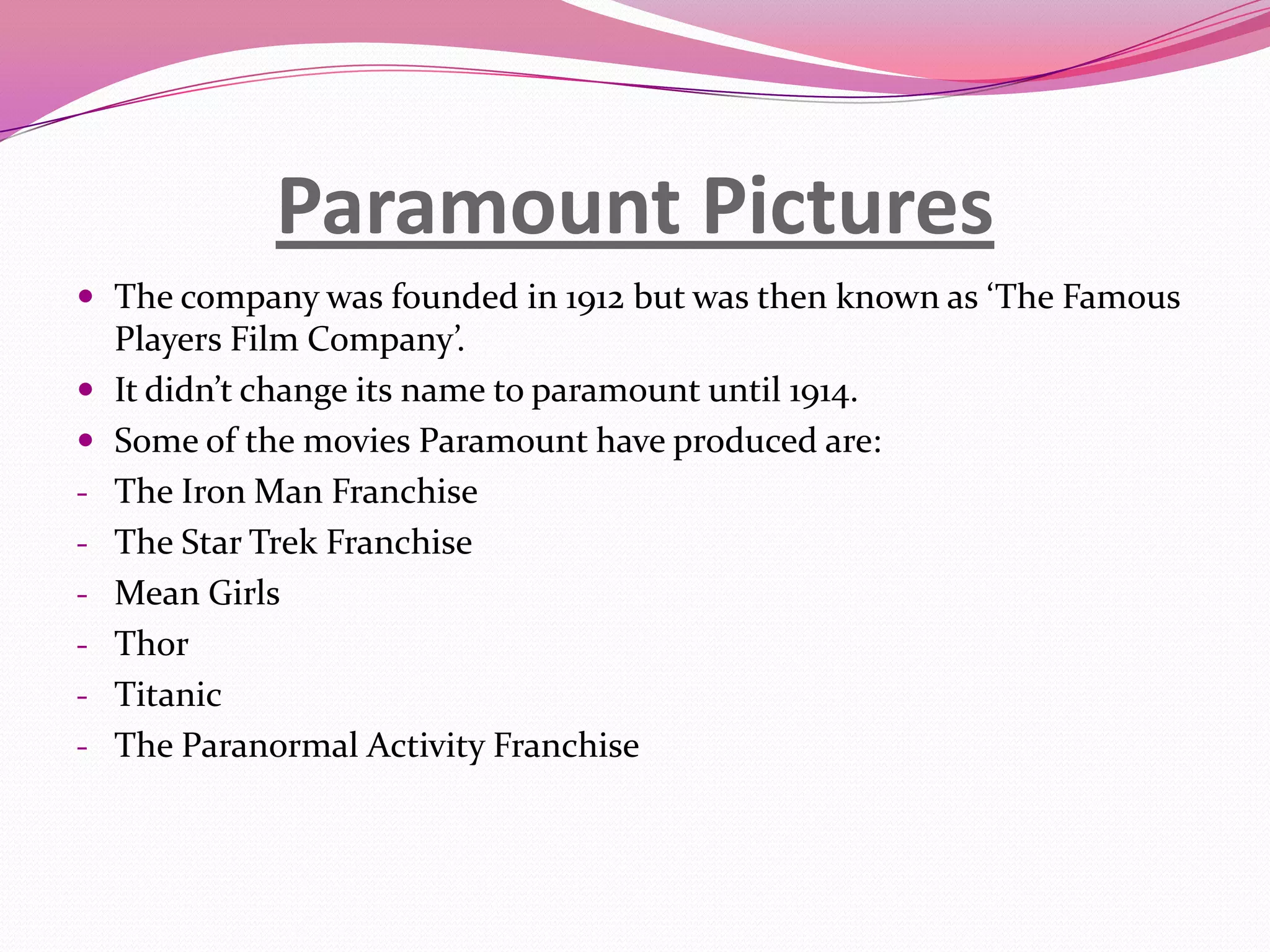 Paramount Pictures
 The company was founded in 1912 but was then known as ‘The Famous
-
-
Players Film Company’.
It didn’t change its name to paramount until 1914.
Some of the movies Paramount have produced are:
The Iron Man Franchise
The Star Trek Franchise
Mean Girls
Thor
Titanic
The Paranormal Activity Franchise