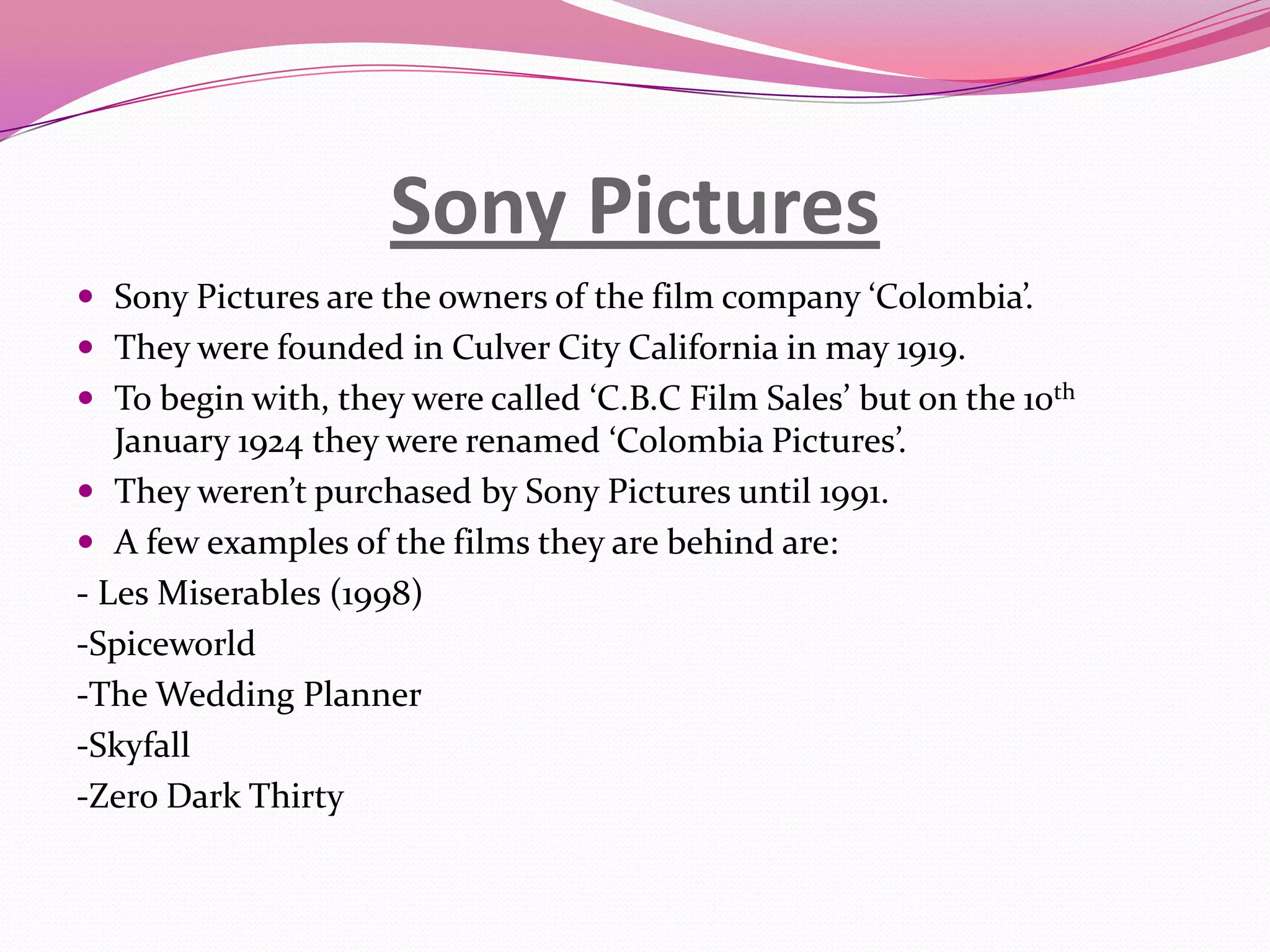Sony Pictures
 Sony Pictures are the owners of the film company ‘Colombia’.
 They were founded in Culver City California in may 1919.
 To begin with, they were called ‘C.B.C Film Sales’ but on the 10th
January 1924 they were renamed ‘Colombia Pictures’.
 They weren’t purchased by Sony Pictures until 1991.
 A few examples of the films they are behind are:
- Les Miserables (1998)
-Spiceworld
-The Wedding Planner
-Skyfall
-Zero Dark Thirty