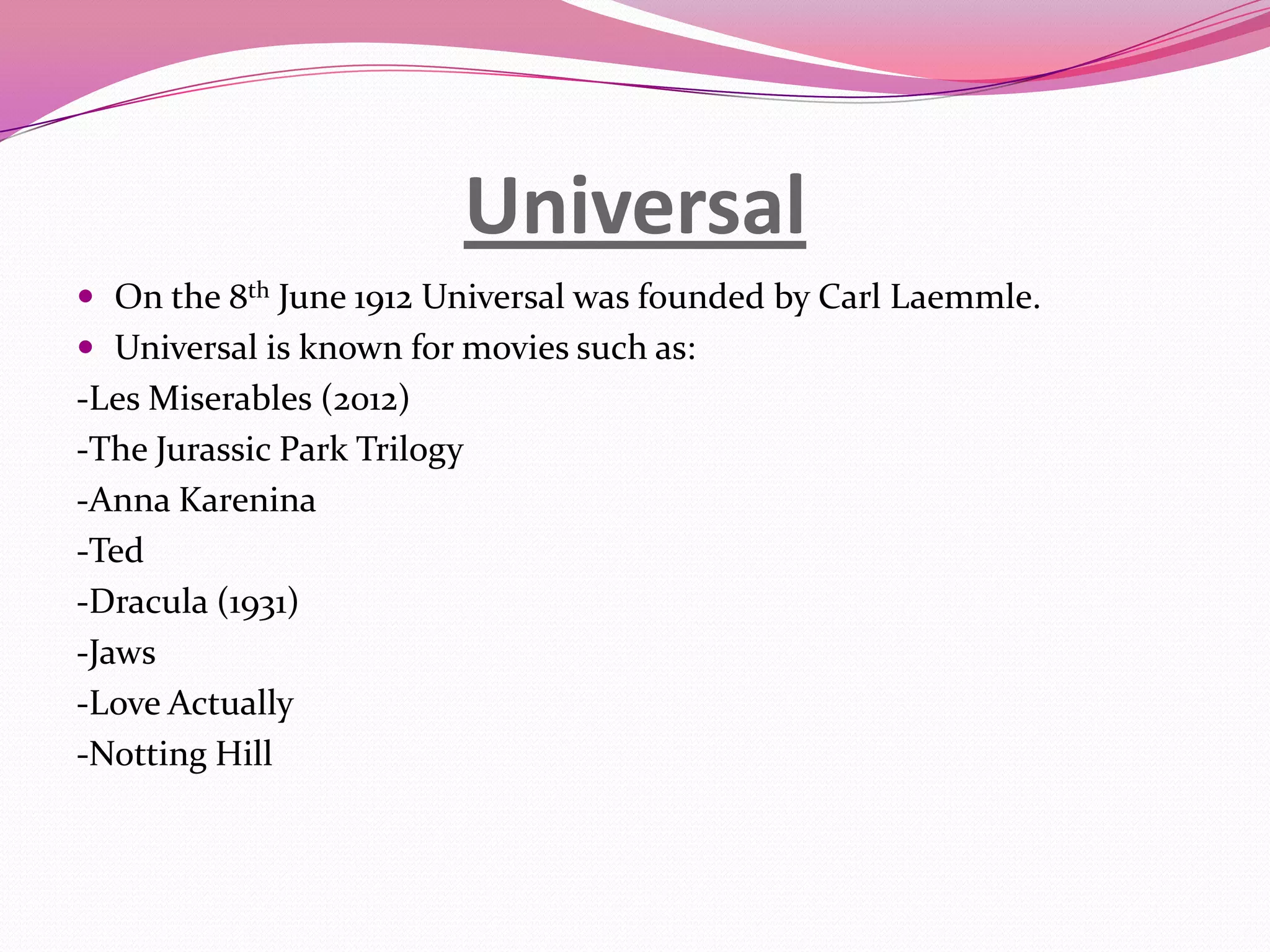 Universal
 On the 8th June 1912 Universal was founded by Carl Laemmle.
 Universal is known for movies such as:
-Les Miserables (2012)
-The Jurassic Park Trilogy
-Anna Karenina
-Ted
-Dracula (1931)
-Jaws
-Love Actually
-Notting Hill