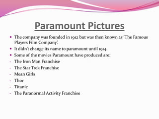 Paramount Pictures
 The company was founded in 1912 but was then known as ‘The Famous


-

-

Players Film Company’.
It didn’t change its name to paramount until 1914.
Some of the movies Paramount have produced are:
The Iron Man Franchise
The Star Trek Franchise
Mean Girls
Thor
Titanic
The Paranormal Activity Franchise

 