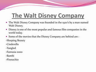 The Walt Disney Company
 The Walt Disney Company was founded in the 1920’s by a man named

Walt Disney.
 Disney is one of the most popular and famous film companies in the
world today.
 Some of the movies that the Disney Company are behind are :
-Sleeping Beauty
-Cinderella
-Tangled
-Fantasia 2000
-Bambi
-Pinnochio

 