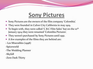 Sony Pictures
 Sony Pictures are the owners of the film company ‘Colombia’.
 They were founded in Culver City California in may 1919.
 To begin with, they were called ‘C.B.C Film Sales’ but on the 10th

January 1924 they were renamed ‘Colombia Pictures’.
 They weren’t purchased by Sony Pictures until 1991.
 A few examples of the films they are behind are:
- Les Miserables (1998)
-Spiceworld
-The Wedding Planner
-Skyfall
-Zero Dark Thirty

 