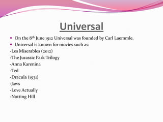 Universal
 On the 8th June 1912 Universal was founded by Carl Laemmle.
 Universal is known for movies such as:

-Les Miserables (2012)
-The Jurassic Park Trilogy
-Anna Karenina
-Ted
-Dracula (1931)
-Jaws
-Love Actually
-Notting Hill

 