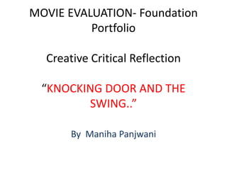 MOVIE EVALUATION- Foundation
Portfolio
Creative Critical Reflection
“KNOCKING DOOR AND THE
SWING..”
By Maniha Panjwani
 
