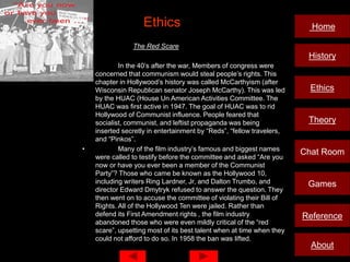 Ethics                                               Home

•               The Red Scare
                                                                        History
•           In the 40’s after the war, Members of congress were
    concerned that communism would steal people’s rights. This
    chapter in Hollywood’s history was called McCarthyism (after
    Wisconsin Republican senator Joseph McCarthy). This was led          Ethics
    by the HUAC (House Un American Activities Committee. The
    HUAC was first active in 1947. The goal of HUAC was to rid
    Hollywood of Communist influence. People feared that
    socialist, communist, and leftist propaganda was being              Theory
    inserted secretly in entertainment by “Reds”, “fellow travelers,
    and “Pinkos”.
•           Many of the film industry’s famous and biggest names
                                                                       Chat Room
    were called to testify before the committee and asked “Are you
    now or have you ever been a member of the Communist
    Party”? Those who came be known as the Hollywood 10,
    including writers Ring Lardner, Jr, and Dalton Trumbo, and          Games
    director Edward Dmytryk refused to answer the question. They
    then went on to accuse the committee of violating their Bill of
    Rights. All of the Hollywood Ten were jailed. Rather than
    defend its First Amendment rights , the film industry              Reference
    abandoned those who were even mildly critical of the “red
    scare”, upsetting most of its best talent when at time when they
    could not afford to do so. In 1958 the ban was lifted.
                                                                         About
 